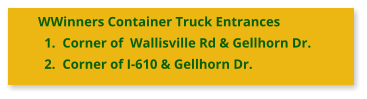 WWinners Container Truck Entrances 	1.	Corner of  Wallisville Rd & Gellhorn Dr. 	2.	Corner of I-610 & Gellhorn Dr.